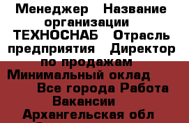 Менеджер › Название организации ­ ТЕХНОСНАБ › Отрасль предприятия ­ Директор по продажам › Минимальный оклад ­ 20 000 - Все города Работа » Вакансии   . Архангельская обл.,Северодвинск г.